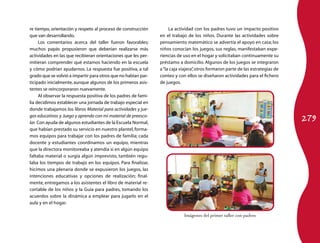 279
re tiempo, orientación y respeto al proceso de construcción
que van desarrollando.
Los comentarios acerca del taller fueron favorables;
muchos papás propusieron que deberían realizarse más
actividades en las que recibieran orientaciones que les per-
mitieran comprender qué estamos haciendo en la escuela
y cómo podrían ayudarnos. La respuesta fue positiva, a tal
grado que se volvió a impartir para otros que no habían par-
ticipado inicialmente, aunque algunos de los primeros asis-
tentes se reincorporaron nuevamente.
Al observar la respuesta positiva de los padres de fami-
lia decidimos establecer una jornada de trabajo especial en
donde trabajamos los libros Material para actividades y jue-
gos educativos y Juego y aprendo con mi material de preesco-
lar. Con ayuda de algunos estudiantes de la Escuela Normal,
que habían prestado su servicio en nuestro plantel, forma-
mos equipos para trabajar con los padres de familia; cada
docente y estudiantes coordinamos un equipo, mientras
que la directora monitoreaba y atendía si en algún equipo
faltaba material o surgía algún imprevisto, también regu-
laba los tiempos de trabajo en los equipos. Para finalizar,
hicimos una plenaria donde se expusieron los juegos, las
intenciones educativas y opciones de realización; final-
mente, entregamos a los asistentes el libro de material re-
cortable de los niños y la Guía para padres, tomando los
acuerdos sobre la dinámica a emplear para jugarlo en el
aula y en el hogar.
La actividad con los padres tuvo un impacto positivo
en el trabajo de los niños. Durante las actividades sobre
pensamiento matemático se advertía el apoyo en casa; los
niños conocían los juegos, sus reglas, manifestaban expe-
riencias de uso en el hogar y solicitaban continuamente su
préstamo a domicilio. Algunos de los juegos se integraron
a“la caja viajera”,otros formaron parte de las estrategias de
conteo y con ellos se diseñaron actividades para el fichero
de juegos.
Imágenes del primer taller con padres
 