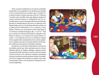 285
Hubo una gran movilización en el aula, las cantidades
(registradas en las papeletas) eran distintas; por ejemplo,
a unos correspondió tomar 22 piezas rojas, 14 verdes, sie-
te azules, etcétera; mientras que para otros fue 15 blancas,
12 azules, nueve amarillas, siete rojas. Algunos equipos de
manera autónoma leyeron sin dificultad, lo que me sor-
prendió porque usaron estrategias diferentes;por ejemplo:
para leer la cantidad algunos buscaron un referente como
Miguel Ángel, quien en el calendario del salón señaló con
su dedo ¡éste es! (refiriéndose al 12) y comenzó a contar
desde el número uno, enunciando la serie hasta llegar al
12, entonces se dirigió al equipo y dijo: —es el 12—; noté
que no todos los miembros del equipo lo esperaban, sólo
Valeria lo observó y se involucró con él, pero Monse co-
mentó —sí ya sabíamos que era el 12. Cuando la mayoría
de los equipos había interpretado la lectura de las papele-
tas me coloqué cerca de la mesa del material a fin de regu-
lar y verificar que tomaran las cantidades indicadas.
Al observar a mis alumnos involucrados en este tipo de
actividades, percibí que todos participan pero de manera
diferente: aportan, se integran, dialogan, comparan, toman
acuerdos para saber cómo leer un escrito,contar el material,
construir el barco, en fin, realmente movilizan capacidades
y buscan mecanismos que les permitan resolver sus proble-
mas. En las imágenes de la derecha se observa a los niños
construyendo el barco con las piezas de material de cons-
trucción adquiridas.
 