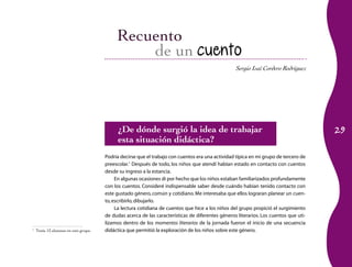 29
Sergio Isaí Cordero Rodríguez
de un cuento
¿De dónde surgió la idea de trabajar
esta situación didáctica?
Podría decirse que el trabajo con cuentos era una actividad típica en mi grupo de tercero de
preescolar.1
Después de todo, los niños que atendí habían estado en contacto con cuentos
desde su ingreso a la estancia.
En algunas ocasiones di por hecho que los niños estaban familiarizados profundamente
con los cuentos. Consideré indispensable saber desde cuándo habían tenido contacto con
este gustado género, común y cotidiano.Me interesaba que ellos lograran planear un cuen­
to,escribirlo,dibujarlo.
La lectura cotidiana de cuentos que hice a los niños del grupo propició el surgimiento
de dudas acerca de las características de diferentes géneros literarios. Los cuentos que uti­
lizamos dentro de los momentos literarios de la jornada fueron el inicio de una secuencia
didáctica que permitió la exploración de los niños sobre este género.1
	Tenía 13 alumnos en este grupo.
 