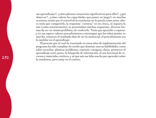292
sus aprendizajes?, ¿cómo plantear situaciones significativas para ellos?, ¿qué
observar?, ¿cómo valorar las capacidades que ponen en juego?; en muchas
ocasiones sentía que el control de la enseñanza no lo poseía como antes, aho-
ra tenía que compartirlo, la respuesta “correcta” no era única, ni siquiera la
mía (como anteriormente); se presentaban muchas respuestas, diversas for-
mas de ver un mismo problema, de resolverlo. Tenía que aprender a esperar,
y en esa espera valorar procedimientos y estrategias que los niños ponían en
marcha, entonces el resultado dejó de ser lo sustancial, el procedimiento era
lo medular en el aprendizaje.
El proceso por el cual he transitado en estos años de implementación del
programa ha sido complejo: he tenido que dominar nuevas habilidades, como
saber escuchar, plantear problemas, expresar consignas claras, promover el
aprendizaje entre pares, la búsqueda de información, el uso funcional de re-
cursos y materiales, etcétera, y sé que aún me falta mucho por aprender sobre
la enseñanza, pero estoy en el camino.
 