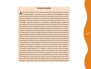 297
Un día en la granja
Alex vive en la ciudad y va con sus hermanos mayores de visita a la granja de su abuelo,
la cual está situada en un rancho cercano a un bello y tranquilo pueblo.Alex siempre
se muestra feliz cuando visita el rancho,le gustan los animales;su abuelo tiene vacas,caba-
llos y unos borregos.Es muy bueno con sus nietos,pero se enoja cuando alguno de ellos lo
desobedece. El domingo estando en el rancho Alex se levanta muy temprano para ir a ver
los caballos –que están encerrados en un corral hecho con tablas de madera–,se admira al
ver lo rápido que corren dando vueltas alrededor del corral.El abuelo,al ver lo contento que
Alex estaba observando los caballos,se acerca y da la noticia que el día de hoy lo invitará a
montar con él,pero primero debe acompañarlo al pueblo a comprar algunas cosas que ne-
cesita.Alex está alegre y muy entusiasmado por montar.Alex y sus hermanos van al pueblo
con el abuelo,pero comienza a desesperarse porque el abuelo se entretiene platicando con
algunos amigos, entonces dice a Felipe y Rafa (sus hermanos) “¡estoy aburrido, quiero ir al
rancho a montar!”. Los tres hermanos están sentados fuera de la tienda esperando al abuelo,
pero pasa mucho tiempo y aún no es hora de regresar.De pronto,una carreta se estaciona
frente a ellos y el conductor se mete a la tienda;los niños se dan cuenta que la carreta tiene
cajas de madera con muchos pollitos,entonces Alex recuerda que siempre quiso uno,pero
su papá no le permite tener animales en casa, pues ésta es pequeña y no hay espacio ni
tiempo para su cuidado; sin embargo ¡se le ocurre una idea! y sin decir nada a sus herma-
nos –quienes estaban jugando con un trompo– se acerca a la carreta, verifica que nadie,
ni el dueño ni nadie lo vea y entonces mete la mano lentamente a una reja para robar un
pollo y llevarlo al rancho, pero al tenerlo entre sus manos se sorprende y asusta cuando ve
saltar desde el fondo de la carreta a un perro que directamente se echa encima de él, Alex,
aterrorizado,grita: ¡auxilio, ayúdenme!, intenta correr pero no puede, tiene mucho miedo;
de inmediato todos salen de la tienda y agarran al perro. Su abuelo, al darse cuenta de lo
ocurrido, se enoja mucho y pide a Alex se disculpe con el dueño de los pollos; lo regaña
 