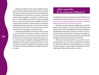 30
Desde que empezó el ciclo escolar establecí que dia­
riamente al inicio de la jornada, leería cuentos a los niños.
Mi intención era que al transcurrir las semanas,ellos logra­
ran familiarizarse con la lectura. Las primeras semanas leí
cuentos breves, pequeñas narraciones e historias inclui­
das en nuestra biblioteca del salón. El grupo respondió
bien a los momentos literarios: les agradaba escuchar las
historias; algunos trajeron cuentos para que yo los leyera.
Gradualmente elegí narraciones más extensas,de manera
que la lectura de una historia se retomara día con día, lo
cual convirtió a la jornada en una práctica diaria.
El haber logrado leerles a mis alumnos a diario influyó
en que más de uno se interesara en hojear los cuentos en
tiempos libres, pero aún no tenía muy claro cuáles eran
las partes que les parecían más interesantes de los cuen­
tos: ¿sería la trama, las imágenes, el lenguaje fantástico, la
organización de las páginas? Los elementos de un cuento
son diversos, de ahí la necesidad de comprender en qué
se estaban interesando,qué habían construido sobre qué es
un cuento.
¿Qué esperaba
de la situación didáctica?
A mediados del ciclo escolar diseñé la situación didáctica.Las
competencias a favorecer fueron:Conoce algunas caracterís­
ticas y funciones propias de los textos literarios e Identifica
algunas características del sistema de escritura.
Mi interés fue, principalmente, problematizar en ellos las
ideas acerca de ¿qué es un cuento?,¿cómo está hecho?,¿para
quiénes está escrito? Considerando esto quizás podríamos,
más adelante,escribir algún cuento para un lector en particu­
lar,puesnoeslomismoredactaruncuentoparasuspapásque
otro que le compartirían a los niños de primero de preesco­lar
(porque los intereses de cada lector son distintos).
Mi intención para esta ocasión no era construir un cuen­
to grupalmente,sino reconocer sus concepciones individua­
les. ¿Qué piensa Mariana cuando hablamos de un cuento?
¿En qué se fija Isaac? ¿Qué considera importante Humberto?
¿Qué registra Sofía cuando escribe un cuento?
 