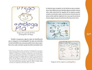 301
También recuperamos algunos datos de identificación
que se integraron a la Autobiografía3
de cada uno: domicilio,
número de teléfono,las cosas que pueden hacer solos y aque-
llas en las cuales necesitan ayuda;esta última actividad resul-
3
	 Cabe aclarar que algunos datos contenidos en la Autobiografía no correspon-
dieron estrictamente a este formato de texto, como fue el caso del registro
telefónico o el domicilio, no obstante, contribuyeron a que los niños cono-
cieran y aprendieran datos particulares y los compararan con los demás.
De igual forma decidimos agregar algunas actividades de investigación que
habían desarrollado en su libreta de tareas, donde preguntaron sobre su
historia de vida: dónde se conocieron sus papás, por qué se enamoraron,
las cosas que le gustaron al uno del otro, en qué lugar nacieron los niños,
cómo eran cuando estaban pequeños, quién los cuidaba, si habían tenido
una fiesta de cumpleaños,¿cómo había sido?, entre otras.
tó atractiva para compartir con los demás ya que se presen-
taron claras diferencias;por ejemplo:algunos pueden vestirse
solos, saben abrocharse las agujetas de los zapatos, pueden
comprar en la tienda,cuidar a sus hermanos menores,hacer la
tarea, escribir; además registraron las cosas que les provocan
tristeza,alegría,enojo y los alimentos favoritos,entre otros.
Imágenes de los registros autobiográficos
Imagen de la portada del libro
autobiográfico de Diego
 