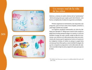 302
Un retrato real de la vida
de los niños
Volvimos a retomar el cartel o lámina de los “sentimientos”
–lámina de preguntas que surgió a partir de la historia– y los
fuimos completando al realizar las siguientes actividades:
Primero registraron el sentimiento y las respuestas a las
preguntas: ¿qué me hace sentir triste, enojado, contento? y
¿qué hago cuando esto sucede?
Los registros resultaron interesantes, así como los diá-
logos; por ejemplo: X14
dibujó que se pone triste cuando su
papá toma cerveza,porque le pega a su mamá y si a él lo ve,
también le pega; fue aquí cuando surgió la idea de incre-
mentar una columna con alternativas para evitar ese senti-
miento,de manera que lo registramos (como se muestra en
las imágenes): tristeza, el motivo es porque su papá toma
cerveza;qué hace:llora,grita y a veces también le pegan.Así
que los compañeros propusieron como alternativa de solu-
ción,esconderse bajo la cama y taparse los ojos para que no
lo vean.
4
	 Se utilizan estas letras para conservar la confidencialidad del nombre del
niño o niña.
 