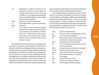 305
X2:	 (Mostrando su cuaderno mencionó) ¡Yo me
pongo triste cuando mi mamá se pelea con
mi papá, porque entonces él se va de la casa,
y también si mi otro papá (el papá biológico,
que está en Estados Unidos) no tiene dinero
y no me habla por teléfono!
Mtra.:	 ¿Qué haces cuando te sientes triste?
X1:	 A veces lloro tantito o no sé,nomás estoy triste.
Mtra.:	 ¿Te enojas?
X1:	 Sí (se sonroja y sus ojos comienzan a llenarse
de lágrimas), me dirigí a él y lo abracé, pedí a
sus compañeros que le diéramos un “abrazo
del oso”(es un abrazo fuerte y todos a la vez).
Al principio puso resistencia, pero después
lloró con mucho sentimiento y poco a poco
comenzó a sonreír.
Esta experiencia me hace pensar en lo importante que
es conocer a mis alumnos ya que seguimos creyendo en la
idea de la niñez feliz;sin embargo,los niños de preescolar en
ocasiones tienen situaciones de vida difíciles de enfrentar;
por ejemplo, la mamá de X2. me platicó que su hijo presen-
ció el suicidio de su tío, por lo cual fue canalizado al área de
psicología hace año y medio, no obstante, aún observo que
es un niño muy sentimental; a veces se pone nervioso e in-
mediatamente me pide permiso para ir al baño y secarse las
lágrimas.He platicado con él y con el grupo en general para
que no sientan pena por expresar su sentir; de manera que
ahora cuando sucede eso comparten lo que sienten.
Las principales causas que relataron y que les generan
enojo son: que otros niños peleen con ellos, que sus papás
no les permitan ver televisión o dejarlos jugar donde ellos
deseen,y el de mayor incidencia fue —que no me compren
lo que yo quiero—. Al hacer el registro en la lámina anota-
mos el enojo como sentimiento y las causas que lo generan
(ya mencionadas); al preguntar qué hacen cuando sucede
esto,sin titubear afirmaron:un berrinche.
Mtra.:	 ¿Qué es eso de berrinche?
X3:	 Pues que te pones chiqueado y lloras mucho.
Mtra.:	 ¿Cómo se ponen chiqueados?
X4:	 Nomás gritas tantito y dices: ¡ándale mamá,
mamá! y ya te compran lo que quieres.
Mtra.:	 ¿En dónde hacen esos berrinches?
X5:	 Yo, en la tienda (se escuchan varios niños di-
ciendo“yo también”).
Mtra.:	 ¿Por qué no hacen un berrinche en la escuela?
X4 y X1:	 Porque tú no eres nuestra mamá.
Mtra.:	 ¿Sólo a las mamás les hacen berrinche?
X3:	 No,yo también le hago a mi abuelita.
X1:	 Y a los papás.
Mtra.:	 ¿Entonces por qué a mí no?
X6:	 Es que tú eres maestra y regañas.
Mtra.:	 Pero los papás también los regañan.
 