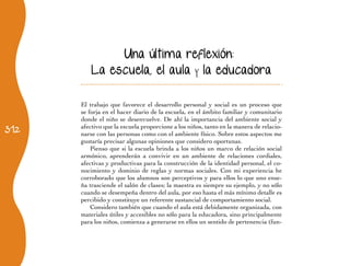 312
Una última reflexión:
La escuela, el aula y la educadora
El trabajo que favorece el desarrollo personal y social es un proceso que
se forja en el hacer diario de la escuela, en el ámbito familiar y comunitario
donde el niño se desenvuelve. De ahí la importancia del ambiente social y
afectivo que la escuela proporcione a los niños, tanto en la manera de relacio-
narse con las personas como con el ambiente físico. Sobre estos aspectos me
gustaría precisar algunas opiniones que considero oportunas.
Pienso que si la escuela brinda a los niños un marco de relación social
armónico, aprenderán a convivir en un ambiente de relaciones cordiales,
afectivas y productivas para la construcción de la identidad personal, el co-
nocimiento y dominio de reglas y normas sociales. Con mi experiencia he
corroborado que los alumnos son perceptivos y para ellos lo que uno ense-
ña trasciende el salón de clases; la maestra es siempre su ejemplo, y no sólo
cuando se desempeña dentro del aula, por eso hasta el más mínimo detalle es
percibido y constituye un referente sustancial de comportamiento social.
Considero también que cuando el aula está debidamente organizada, con
materiales útiles y accesibles no sólo para la educadora, sino principalmente
para los niños, comienza a generarse en ellos un sentido de pertenencia (fun-
 