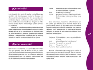 33
Lorena:	 (levantando su mano insistentemente) ¡Yo sé!,
un cuento es algo que te cuentan.
Mtro.:	 Sí,¿qué más es un cuento?
Lorena:	 (pensando) Pues como el que tienes (señalan­
do al cuento que traía en la mano),que tenga
dibujos.
Como lo mencioné, mis alumnos se familiarizáron con
los cuentos que utilizamos en el momento literario de la
jornada. Quizás por eso las respuestas de los niños fueron
muy naturales, pues su contacto con ellos ha sido continuo.
Seguimos con la asamblea; con un poco de paciencia las
opiniones me dejaron ver otras ideas, principalmente en re­
lación con la parte escrita:
Humberto:	 ¡Sí!, tiene dibujos… pero a veces también tie­
ne letras.
Mtro.:	 (a todos) Y,¿para qué están las letras?
Humberto:	 Para que te lo lea tu mamá.
Mtro.:	 Y tú,¿podrías leerlo?
Humberto:	 No,es que todavía no sé leer.
¡Así es! El cuento además de ser algo que te cuentan es
algo que puede ser leído. En ocasiones lo leen las mamás, a
veces los papás; en ocasiones lo leen los maestros u otros
compañeros. Cuando el cuento tiene letras significa que
puede leerse.
¿Qué sucedió?
A continuación daré cuenta de aquellas eventualidades que
considero más ilustrativas para mostrar las ideas que mis
alumnos tenían sobre los cuentos. Haré la reconstrucción
con base en algunas producciones escritas que los niños hi­
cieron en diferentes momentos.Gracias al registro en el dia­
rio logré rescatar algunos de los diálogos que dan sentido a
sus productos.
También me parece importante incluir las dificultades
que se presentaron al enfrentarme a sus respuestas y apor­
taciones.Muchas de sus intervenciones me ayudaron a pen­
sar cómo debería ser la siguiente situación didáctica y me
obligaron a plantearme qué considerar para las próximas
sesiones en relación con la construcción de un cuento.
¿Qué es un cuento?
“Solemos tener asamblea” es una actividad de intercambio
en la que opinamos acerca de diversos asuntos, lo que me
ayuda a reconocer las ideas de los niños y me indica por dón­
de iniciar a trabajar.En este caso, en la asamblea, al iniciar la
situación didáctica pedí a los niños que hablaran sobre qué
era un cuento; sus respuestas fueron variadas:
 