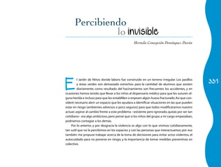 331
Hermila Concepción Domínguez Durán
lo invisible
E
l Jardín de Niños donde laboro fue construido en un terreno irregular. Los pasillos
y áreas verdes son demasiado estrechos para la cantidad de alumnos que asisten
diariamente; como resultado del hacinamiento son frecuentes los accidentes, y en
ocasiones hemos tenido que llevar a los niños al dispensario médico para que les suturen al-
guna herida e incluso para que les entablillen o enyesen algún hueso fracturado.Así que con-
sideré necesario abrir un espacio que les ayudara a identificar situaciones en las que pueden
estar en riesgo (ambientes adversos o poco seguros) para que todos modificáramos nuestro
actuar; aspirar al cambio frente a este problema −existente pero ignorado,quizás por ser tan
cotidiano− era algo ambicioso,pero pensé que si los niños del grupo a mi cargo empezaban,
podríamos contagiar a los demás.
Por lo anterior, y por desgracia la violencia es algo con lo que vivimos cotidianamente,
tan sutil que no la percibimos en los espacios y con las personas que interactuamos; por eso
también me propuse trabajar acerca de la toma de decisiones para evitar actos violentos, el
autocuidado para no ponerse en riesgo, y la importancia de tomar medidas preventivas en
colectivo.
 