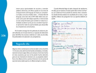 338
tienen pocas oportunidades de escuchar y entender
palabras abstractas, y los libros ayudan en esa tarea de
enriquecimiento del lenguaje. De hecho, la competen-
cia implica comunicar (hablar sobre…).El desarrollo del
lenguaje, como bien dice el PEP 2004,“debe estar pre-
sente como parte del trabajo específico e intencionado
en este campo formativo, pero también en todas las ac-
tividades escolares”(p. 62), por eso consideré importan-
te aprovechar todas las oportunidades para desarrollar
las competencias comunicativas.
Por la tarde conseguí las tres películas,las observé y de-
cidí utilizarlas (en el aula tenemos un aparato de televisión)
para identificar las escenas violentas en cada una de ellas.
Así profundizé en la atención a la competencia.
Segundo día
Algunos niños comienzaron a entrar al salón como a las 8:45,
15 minutos antes del inicio formal de actividades,e inmedia-
tamente tomaron algún libro y lo revisaron.Así lo han hecho
en otras ocasiones, por eso no les presté mucha atención,
pero en ese momento lo hicieron con un propósito: identi-
ficar a los villanos de los cuentos. Entonces me di cuenta de
que esta tarea (saber qué es un villano) atrapó su interés.
Cuando Miranda llegó al salón, después de saludarme,
me dijo:¡ya sé,maestra,irrumpir quiere decir entrar a la fuer-
za, con violencia! Al escucharla los demás niños comenta-
ron,desde donde estaban,los resultados de su tarea.¿Y qué
significa villano?, les pregunté. Con sus aportes elaboré un
cartel:
 