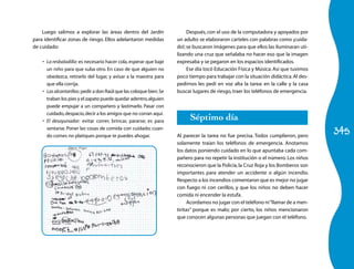 345
Luego salimos a explorar las áreas dentro del Jardín
para identificar zonas de riesgo. Ellos adelantaron medidas
de cuidado:
La resbaladilla:•	 es necesario hacer cola,esperar que baje
un niño para que suba otro. En caso de que alguien no
obedezca, retirarlo del lugar, y avisar a la maestra para
que ella corrija.
Lasalcantarillas:•	 pedir a don Raúl que las coloque bien.Se
traban los pies y el zapato puede quedar adentro,alguien
puede empujar a un compañero y lastimarlo. Pasar con
cuidado,despacio,decir a los amigos que no corran aquí.
El desayunador:•	 evitar correr, brincar, pararse; es para
sentarse. Poner las cosas de comida con cuidado; cuan-
do comes no platiques porque te puedes ahogar.
Después, con el uso de la computadora y apoyados por
un adulto se elaboraron carteles con palabras como ¡cuida-
do!; se buscaron imágenes para que ellos las iluminaran uti-
lizando una cruz que señalaba no hacer eso que la imagen
expresaba y se pegaron en los espacios identificados.
Ese día tocó Educación Física y Música. Así que tuvimos
poco tiempo para trabajar con la situación didáctica.Al des-
pedirnos les pedí en voz alta la tarea: en la calle y la casa
buscar lugares de riesgo,traer los teléfonos de emergencia.
Séptimo día
Al parecer la tarea no fue precisa. Todos cumplieron, pero
solamente traían los teléfonos de emergencia. Anotamos
los datos poniendo cuidado en lo que apuntaba cada com-
pañero para no repetir la institución o el número. Los niños
reconocieron que la Policía,la Cruz Roja y los Bomberos son
importantes para atender un accidente o algún incendio.
Respecto a los incendios comentaron que es mejor no jugar
con fuego ni con cerillos, y que los niños no deben hacer
comida ni encender la estufa.
Acordamos no jugar con el teléfono ni“llamar de a men-
tiritas” porque es malo; por cierto, los niños mencionaron
que conocen algunas personas que juegan con el teléfono.
 