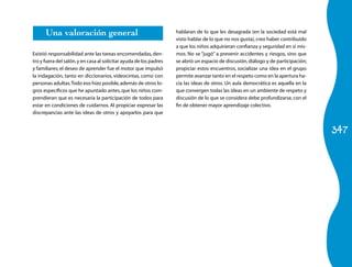 347
Una valoración general
Existió responsabilidad ante las tareas encomendadas, den-
tro y fuera del salón,y en casa al solicitar ayuda de los padres
y familiares; el deseo de aprender fue el motor que impulsó
la indagación, tanto en diccionarios, videocintas, como con
personas adultas.Todo eso hizo posible,además de otros lo-
gros específicos que he apuntado antes,que los niños com-
prendieran que es necesaria la participación de todos para
estar en condiciones de cuidarnos. Al propiciar expresar las
discrepancias ante las ideas de otros y apoyarlos para que
hablaran de lo que les desagrada (en la sociedad está mal
visto hablar de lo que no nos gusta),creo haber contribuido
a que los niños adquirieran confianza y seguridad en sí mis-
mos. No se “jugó” a prevenir accidentes y riesgos, sino que
se abrió un espacio de discusión,diálogo y de participación;
propiciar estos encuentros, socializar una idea en el grupo
permite avanzar tanto en el respeto como en la apertura ha-
cia las ideas de otros. Un aula democrática es aquella en la
que convergen todas las ideas en un ambiente de respeto y
discusión de lo que se considera debe profundizarse, con el
fin de obtener mayor aprendizaje colectivo.
 