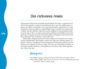 348
Dos reflexiones finales
El paso por la educación preescolar ha permitido a los niños −a punto de con-
cluir el tercer grado− construir herramientas: hacer uso de la palabra para ex-
presar sus ideas y colocarlas en la mesa de discusión, argumentar en casos
necesarios (como al explicar a profundidad lo que se piensa, las experiencias
vividas), ejecutar distintos roles (de escucha, hablante o intercambiando sabe-
res en lo que se dice, en cómo y para qué), establecer prioridades, tanto para
participar como para escuchar. En suma, utilizar el lenguaje como herramienta
para expresar lo que se piensa y conoce del tema.
Desarrollar competencias en los niños requiere de docentes con compe-
tencias profesionales. Esto implica, según nos exige esta reforma, pensar, re-
pensar, valorar y transformar nuestras propias concepciones sobre lo que los
alumnos son capaces de hacer y saber. Por esto, en reiteradas ocasiones es
necesario guardar silencio y principalmente escuchar lo que ellos argumen-
tan, cómo y por qué.
Bibliografía
SEP (2004), Programa de Educación Preescolar 2004, Educación básica, México.
Steig, William (2007), Shrek Tercero. Cinco princesas al rescate (Adaptación por Annie
Averbach), México, Norma, 24 pp.
 