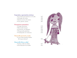 Expresión y apreciación artísticas
• Un espacio de pintura en el aula	 167
• El juego del mimo	 183
• Somos actores de teatro	 191
• Veo, pienso, siento	 207
Pensamiento matemático
• Juego de piratas	 219
• Buscando tesoros	 227
• Construir con bloques	 239
• Preparando gelatinas	 259
• Trabajando con números	 273
Desarrollo personal y social
• ¿Los niños pueden hablar
de lo que sienten?	 295
Desarrollo físico y salud
• Cómo cuido mi salud	 317
• Percibiendo lo invisible	 331
 