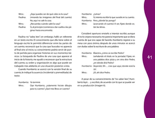 41
Mtro.:	 ¿Aquí puedes ver de qué color es la casa?
Paulina:	 (mirando las imágenes del final del cuento)
No,aquí no sale la casa.
Mtro.:	 ¿Recuerdas cuándo salió la casa?
Paulina:	 Sí,al principio (comienza a dar vuelta a las pá­
ginas hasta encontrarla).
Paulina no “sabía leer”, sin embargo, halló un referente
en un texto escrito. El conocimiento que ella tiene sobre el
lenguaje escrito le permitió diferenciar entre las partes de
un cuento; reconoció que la casa que buscaba no aparecía
al final sino al inicio; su conocimiento podría servir de pun­
to de partida para organizar historias en sus momentos bá­
sicos. La búsqueda de Paulina de una casa que aparece al
inicio de la historia,me ayudó a reconocer que la estructura
del cuento, su orden y organización es algo que puede ser
trabajado más adelante,en una situación posterior a ésta.
Cuando Humberto se acercó con la versión final de su
cuento,le indiqué la ausencia (incidental o premeditada) de
texto:
Humberto:	 Ya terminé.
Mtro.:	 Oye Humberto, ¿solamente hiciste dibujos
para tu cuento? ¿Qué más lleva un cuento?
Humberto:	 ¿Letras?
Mtro.:	 Sí,intenta escribir lo que sucede en tu cuento.
Humberto:	 Pero,¿dónde las pongo?
Mtro.:	 (acercando el cuento) A ver, fíjate donde es­
tán las letras.
Consideré oportuno enviarlo a intentar escribir, aunque
él no lo creyera necesario;me parecía importante que se diera
cuenta de que era capaz de hacerlo. Humberto regresó a su
mesa con poco ánimo, después de unos minutos se acercó
con dudas sobre la escritura de una palabra:
Humberto:	 Maestro,¿cómo se escribe Pedro?
Mtro.:	 (señalando el título en la portada) Fíjate, en
una palabra dice pizza y en otra dice Pedro,
¿en dónde dirá Pedro?
Humberto:	 (leyendo) Ah… creo que aquí, donde está la
/d/.
Mtro.:	 ¡Sí!,ahí dice Pedro.
A pesar de su convencimiento de “no saber leer”, Hum­
berto leyó… y escribió, de acuerdo con lo que se puede ver
en su producción (imagen 6).
 