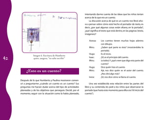 42
Imagen 6. Escritura de Humberto
quien, asegura, “no sabe escribir”
¿Esto es un cuento?
Después de lo que Humberto y Paulina mostraron comen­
cé a preguntarme ¿cuándo un cuento es un cuento? Sus
preguntas me hacían dudar acerca del tipo de actividades
planeadas y de los objetivos que perseguía. Decidí, por el
momento, seguir con la situación como la había planeado,
intentando darme cuenta de las ideas que los niños tenían
acerca de lo que era un cuento.
La discusión acerca de qué es un cuento nos llevó aho­
ra a pensar sobre cómo está hecho el portador de texto, es
decir, ¿por qué algunas cosas están afuera, en la portada?,
¿qué significa el texto que está dentro,en las páginas (texto,
imágenes)?
Aranza:	 Los cuentos tienen muchas hojas adentro
con dibujos.
Mtro.:	 ¿Saben qué parte es ésta? (mostrándoles la
portada).
Hugo:	 Es el inicio.
Isaac:	 ¡Sí!,es el principio del cuento.
Mtro.:	 (a todos)Y ¿qué creen que diga esta parte del
cuento?
Hugo:	 Dice quién hizo el cuento.
Mtro.:	 Ajá, nos dice quién es el autor del cuento.
¿Nos dirá algo más?
Irene:	 ¡Sí!,nos dice cómo se llama el cuento.
Una vez establecida esta relación entre las partes del
libro y su contenido, les pedí a los niños que observaran la
portada (que hasta este momento para ellos era“el inicio del
cuento”).
 