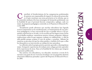 C
ontribuir al fortalecimiento de las competencias profesionales
de quienes son responsables de impartir la educación preescolar
en el país constituye una tarea prioritaria en la reforma, que se
ha sostenido mediante diversas estrategias de formación profesional, con
la finalidad de que el personal docente comprenda y aplique, cada vez
mejor, la propuesta pedagógica contenida en el Programa de Educación Pre-
escolar 2004.
Actualmente puede afirmarse que muchas educadoras han logrado
avances importantes en la transformación y el mejoramiento de sus prác-
ticas pedagógicas; se han convencido de que es posible ofrecer a los pe-
queños experiencias en el aula y en la escuela que los hagan actuar frente
a actividades retadoras –mantenerse atentos, razonar, preguntar, elaborar
explicaciones sobre lo que suponen, trabajar en colaboración–, y ello ha
sido posible porque aceptan el reto de probar, y prueban. Además las
maestras se percatan de que los niños pueden y también de lo que a ellas
les demanda en su intervención un trabajo de esta naturaleza.
La reflexión sobre la propia práctica permite aprender a desempeñarse
mejor. Compartir experiencias de trabajo entre colegas permite aprender
de la experiencia de otros. Esta es la finalidad de los relatos que integran
la presente publicación.
Sus autores, tres educadoras y un educador, muestran a través de la
narrativa una parte de sus vivencias al trabajar con sus pequeños alumnos
situaciones didácticas pensadas a partir del Programa de Educación Preesco-
lar 2004.
5
 