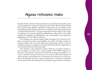 53
Algunas reflexiones finales
Cuando el ciclo escolar terminó, participé en una reunión de educadoras en la
que el propósito era compartir experiencias de trabajo. Recuerdo que al final
de mi intervención algunas compañeras comentaron que se trataba de una
actividad que desde muchos años atrás se realizaba en las aulas de preescolar
(“el juego del restaurante”). A lo que respondí que tenían razón, ya que “jugar
al restaurante” era una actividad que realizábamos, sobre todo, si nos tocaba
trabajar la unidad de “la alimentación” que correspondía a las sugerencias
planteadas en el PEP 1981, en el libro 2.
Sin embargo, aun cuando trabajar desde el enfoque de la reforma no im-
plica necesariamente hacer cosas inéditas, por nadie conocidas, resulta im-
portante señalar que una de las diferencias importantes consiste en que el
trabajo lo piensas y lo organizas en función del desarrollo de competencias y
no en función del tema o de la actividad.
Con relación a esta experiencia quiero referirme, en primer término, a
que el trabajo con textos, tal y como lo señala el PEP 2004, despierta en
los niños el interés por conocer el contenido de los mismos, aprenden a en-
contrar sentido al proceso de lectura, aun antes de saber leer; fomenta, al
mismo tiempo, la participación en situaciones de escritura de la vida coti-
diana. Recordando un poco, “jugar al restaurante” consistía en reproducir
una situación de la vida cotidiana. En este juego, la mayoría de las ocasiones,
 