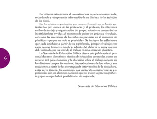 Escribieron estos relatos al reconstruir sus experiencias en el aula,
recordando y recuperando información de su diario y de los trabajos
de los niños.
En los relatos, organizados por campos formativos, se harán pa-
tentes las previsiones de las profesoras y el profesor, los diferentes
estilos de trabajo y organización del grupo, además se conocerán las
incertidumbres vividas al momento de poner en práctica el trabajo,
así como las reacciones de los niños no previstas en el momento de
planificar –porque no todo es previsible–. Se incluyen las reflexiones
que cada uno hace a partir de su experiencia, porque el trabajo con
cada campo formativo implica, además del didáctico, conocimiento
del contenido que da sentido al trabajo en una situación didáctica.
La Secretaría de Educación Pública ofrece esta publicación al per-
sonal docente, directivo y técnico de educación preescolar, como un
recurso útil para el análisis y la discusión sobre el trabajo docente en
los distintos campos formativos, las producciones de los niños y sus
reacciones a partir de las estrategias de intervención de la educadora,
entre otros tópicos. Es, asimismo, una invitación a probar nuevas ex-
periencias con los alumnos, sabiendo que no existe la práctica perfec-
ta y que siempre habrá posibilidades de mejorarla.
Secretaría de Educación Pública
6
 