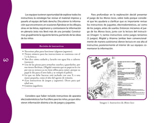 60
Los equipos tuvieron oportunidad de explorar todos los
instructivos; la estrategia fue revisar el material impreso y
pasarlo al equipo del lado derecho. Discutieron la informa-
ción que encontraron,en ocasiones fijándose en los dibujos,
otras en las letras, registraron y contrastaron la información
en plenaria (esto nos llevó más de una jornada). Construi-
mos grupalmente la siguiente lámina,partiendo de las ideas
de los niños:
Revisión de instructivos
Necesitan pilas para funcionar (algunos juguetes).•	
Tienen número para las instrucciones se comienza con el•	
1 o la letra a.
Nos dice cómo cuidarlo y lavarlo con agua fría o caliente•	
(nenuco).
Uso de las piezas para armarlos; usarlos y guardarlos, por•	
eso tienen flechitas. (Migdal comenta que su papá no lo vio
por eso su nenuco ya no tiene sillita para comer, porque su
papá le dio para el otro lado y se rompió el palito).
Lo que no debe hacerse está tachado con una X o una•	
mano pequeña, como el alto del agente de tránsito.
(Los instructivos de juegos y juguetes). Dicen para qué•	
edad son.
Cuántos jugadores.•	
Considero que haber incluido instructivos de aparatos
electrodomésticos fue fructífero para los niños,ya que obtu-
vieron información distinta a los de juegos y juguetes.
Para profundizar en la exploración decidí presentar
el juego de los Monos locos, sobre todo porque conside-
ré que les ayudaría a clarificar que es importante revisar
los instructivos de juguetes, electrodomésticos, así como
de los juegos, antes de usarlos. Entonces iniciamos el jue-
go de los Monos locos, junto con la lectura del instructi-
vo (imagen 1), tantos instructivos como juegos teníamos
(5 juegos). Migdal y Arianna (ambas leen convencional-
mente de manera autónoma) dieron lectura en voz alta al
instructivo, posteriormente al interior de sus equipos co-
mentaron la información.
Imagen 1. Instructivo de Monos locos
 