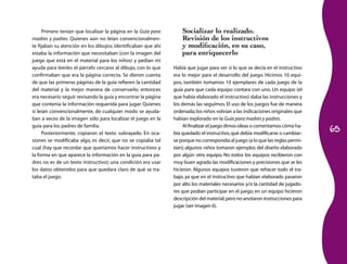 65
Primero tenían que localizar la página en la Guía para
madres y padres. Quienes aún no leían convencionalmen-
te fijaban su atención en los dibujos; identificaban que ahí
estaba la información que necesitaban (con la imagen del
juego que está en el material para los niños) y pedían mi
ayuda para leerles el párrafo cercano al dibujo, con lo que
confirmaban que era la página correcta. Se dieron cuenta
de que las primeras páginas de la guía refieren la cantidad
del material y la mejor manera de conservarlo; entonces
era necesario seguir revisando la guía y encontrar la página
que contenía la información requerida para jugar. Quienes
sí leían convencionalmente, de cualquier modo se ayuda-
ban a veces de la imagen sólo para localizar el juego en la
guía para los padres de familia.
Posteriormente, copiaron el texto subrayado. En oca-
siones se modificaba algo, es decir, que no se copiaba tal
cual (hay que recordar que queríamos hacer instructivos y
la forma en que aparece la información en la guía para pa-
dres no es de un texto instructivo); una condición era usar
los datos obtenidos para que quedara claro de qué se tra-
taba el juego.
Socializar lo realizado.
Revisión de los instructivos
y modificación, en su caso,
para enriquecerlo
Había que jugar para ver si lo que se decía en el instructivo
era lo mejor para el desarrollo del juego. Hicimos 10 equi-
pos, también tomamos 10 ejemplares de cada juego de la
guía para que cada equipo contara con uno. Un equipo (el
que había elaborado el instructivo) daba las instrucciones y
los demás las seguímos. El uso de los juegos fue de manera
ordenada;los niños volvían a las indicaciones originales que
habían explorado en la Guía para madres y padres.
Al finalizar el juego dimos ideas o comentamos cómo ha-
bía quedado el instructivo,qué debía modificarse o cambiar-
se porque no correspondía al juego (a lo que las reglas permi-
tían); algunos niños tomaron ejemplos del diseño elaborado
por algún otro equipo. No todos los equipos recibieron con
muy buen agrado las modificaciones y precisiones que se les
hicieron. Algunos equipos tuvieron que rehacer todo el tra-
bajo, ya que en el instructivo que habían elaborado pasaron
por alto los materiales necesarios y/o la cantidad de jugado-
res que podían participar en el juego; en un equipo hicieron
descripción del material,pero no anotaron instrucciones para
jugar (ver imagen 6).
 