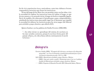 69
fin de vivir experiencias ricas y motivadoras, como ésta: elaborar el textos
respetando la estructura que tienen los instructivos.
El uso del juego de los Monos locos me permitió, junto con los niños, vivir
la necesidad de explorar los instructivos antes de realizar el juego, ya que
de otra manera, si se pretende iniciar el juego sin leerlo es imposible jugarlo.
Servir de modelo a los niños para ir leyendo paso a paso, comprendiendo y
asimilando las instrucciones para poder jugar fue el detonante que impulsó
la necesidad de elaborar los instructivos para los otros juegos (del Material
para actividades y juegos educativos, que edita la SEP).
Quiero finalizar con las palabras de Emilia Ferreiro (2005:200):
“…los niños inician su aprendizaje del sistema de escritura en
los más variados contextos, porque la escritura forma parte del
paisaje urbano, y la vida urbana solicita continuamente el uso de
la lectura.”
Bibliografía
Ferreiro, Emilia (2005), “El espacio de la lectura y escritura en la educación
preescolar”, en Curso de formación y actualización profesional para el perso-
nal docente de educación preescolar, Vol. I, p. 200.
SEP (2002), Material para actividades y juegos educativos, México.
(2002), Guía para madres y padres. Orientaciones para el uso en el ambiente
familiar del Material para actividades y juegos educativos, México.
(2004), Programa de Educación Preescolar 2004, Educación básica, México.
 