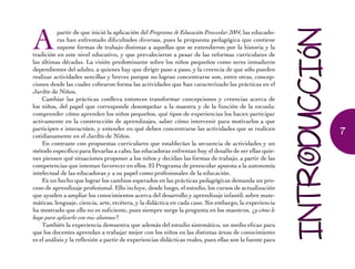 Apartir de que inició la aplicación del Programa de Educación Preescolar 2004, las educado-
ras han enfrentado dificultades diversas, pues la propuesta pedagógica que contiene
supone formas de trabajo distintas a aquellas que se extendieron por la historia y la
tradición en este nivel educativo, y que prevalecieron a pesar de las reformas curriculares de
las últimas décadas. La visión predominante sobre los niños pequeños como seres inmaduros
dependientes del adulto, a quienes hay que dirigir paso a paso, y la creencia de que sólo pueden
realizar actividades sencillas y breves porque no logran concentrarse son, entre otras, concep-
ciones desde las cuales cobraron forma las actividades que han caracterizado las prácticas en el
Jardín de Niños.
Cambiar las prácticas conlleva entonces transformar concepciones y creencias acerca de
los niños, del papel que corresponde desempeñar a la maestra y de la función de la escuela:
comprender cómo aprenden los niños pequeños, qué tipos de experiencias los hacen participar
activamente en la construcción de aprendizajes, saber cómo intervenir para motivarlos a que
participen e interactúen, y entender en qué deben concentrarse las actividades que se realicen
cotidianamente en el Jardín de Niños.
En contraste con propuestas curriculares que establecían la secuencia de actividades y un
método específico para llevarlas a cabo, las educadoras enfrentan hoy el desafío de ser ellas quie-
nes piensen qué situaciones proponer a los niños y decidan las formas de trabajo, a partir de las
competencias que intentan favorecer en ellos. El Programa de preescolar apuesta a la autonomía
intelectual de las educadoras y a su papel como profesionales de la educación.
Es un hecho que lograr los cambios esperados en las prácticas pedagógicas demanda un pro-
ceso de aprendizaje profesional. Ello incluye, desde luego, el estudio, los cursos de actualización
que ayuden a ampliar los conocimientos acerca del desarrollo y aprendizaje infantil; sobre mate-
máticas, lenguaje, ciencia, arte, etcétera, y la didáctica en cada caso. Sin embargo, la experiencia
ha mostrado que ello no es suficiente, pues siempre surge la pregunta en los maestros, ¿y cómo le
hago para aplicarlo con mis alumnos?
También la experiencia demuestra que además del estudio sistemático, un medio eficaz para
que los docentes aprendan a trabajar mejor con los niños en las distintas áreas de conocimiento
es el análisis y la reflexión a partir de experiencias didácticas reales, pues ellas son la fuente para
7
 