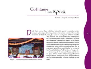 71
Hermila Concepción Domínguez Durán
una leyenda
D
esde el año anterior al que trabajé con la situación que voy a relatar, dos compa­
ñeras y yo optamos por abrir un espacio para intercambios entre los niños sobre la
celebración del Día de Muertos: ¿Qué hacían en casa? ¿Cómo lo habían vivido los
años anteriores en la escuela?; indagamos entre los adul­
tos y docentes leyendas zoques y generamos la situación
didáctica Abuelo, cuéntame una leyenda. En ese tiempo
recopilamos algunas leyendas;pedimos a padres,madres,
abuelas y abuelos que asistieran a la escuela a leer en voz
alta leyendas que se habían recopilado, así que ellos se
organizaron y decidieron escenificarlas: “La carreta de
San Pascualito”, La Llorona”y“El Sombrerón”(imagen 1).
Un año después de esas escenificaciones, en la mis­
ma época del año, mis dos compañeras y yo decidimos
trabajar otra vez con leyendas; ahora la representación
sería por parte de los niños. Situación que relato en este
texto.Imagen 1. Escenografía elaborada por los padres y abuelos
 