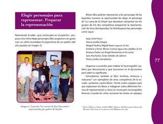 77
Imagen 2. Leyenda “La carreta de San Pascualito”,
representada por padres de familia
Elegir personajes para
representar. Preparar
la representación
Retomando la tabla –que continuaba en el pizarrón–, pro­
puse a los niños elegir personajes.Ellos aceptaron con gusto
(con un ¡síííí!); recordaban la experiencia de sus padres (del
año pasado; ver imagen 2).
Ahora ellos podrían representar a los personajes de las
leyendas; tuvieron la oportunidad de elegir el personaje
de “La cueva de la Chepa” que deseaban interpretar (en los
grupos de mis dos compañeras prepararían la representa­
ción de otras dos leyendas). Se distribuyeron los personajes
como sigue:
Isaac (niño Paco)
Hanna Josefa (Chepa)
Abigail,Paulina,Migdal (lavan ropa en el río)
Emiliano y Víctor (llevan a tomar agua a los caballos al río)
Arianna,Paola,Luís Ángel (fantasmas en la cueva)
Sara,Ana Karen,César (árboles de sabino)
Perla y Carlos (narradores)
Llegamos a acuerdos para realizar la“escenografía”; pa­
labra que desconocían y que buscamos en el diccionario
para saber su significado.
Consultamos también el libro Sombras, chinescas y
máscaras;3
con ejemplares de otras compañeras de la es­
cuela –juntamos cuatro libros– formé cuatro equipos para
que exploraran los libros e indagaran sobre diferentes for­
mas de representación y cómo se construyen escenografías
diversas. Cuando los niños revisaron los textos en equipos
3
	 Martí, Mónica y Sáenz, Isabel (2002), México, SEP/Parramón (Libros del
Rincón). Este texto se encuentra en la Biblioteca de aula.
 