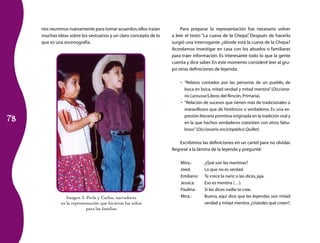 78
nos reunimos nuevamente para tomar acuerdos;ellos traían
muchas ideas sobre los vestuarios y un claro concepto de lo
que es una escenografía.
Para preparar la representación fue necesario volver
a leer el texto “La cueva de la Chepa”. Después de hacerlo
surgió una interrogante: ¿dónde está la cueva de la Chepa?
Acordamos investigar en casa con los abuelos o familiares
para traer información. Es interesante todo lo que la gente
cuenta y dice saber.En este momento consideré leer al gru­
po otras definiciones de leyenda:
“Relatos contados por las personas de un pueblo, de•	
boca en boca, mitad verdad y mitad mentira”(Dicciona-
rio Larousse/Libros del Rincón,Primaria).
“Relación de sucesos que tienen más de tradicionales o•	
maravillosos que de históricos o verdaderos. Es una ex­
presión literaria primitiva originada en la tradición oral y
en la que hechos verdaderos coexisten con otros fabu­
losos”(Diccionario enciclopédico Quillet).
Escribimos las definiciones en un cartel para no olvidar.
Regresé a la lámina de la leyenda y pregunté:
Mtra.:	 ¿Qué son las mentiras?
Joed:	 Lo que no es verdad.
Emiliano:	 Te crece la nariz si las dices,jaja.
Jessica:	 Eso es mentira (…).
Paulina:	 Si las dices nadie te cree.
Mtra.:	 Bueno, aquí dice que las leyendas son mitad
verdad y mitad mentira.¿Ustedes qué creen?,
Imagen 3. Perla y Carlos, narradores
en la representación que hicieron los niños
para las familias
 