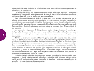 ver lo que ocurre en el escenario de la interacción entre el docente, los alumnos y el objeto de
enseñanza y de aprendizaje.
Los relatos que incluye esta obra son un recurso para la reflexión y el análisis. La intención
no es mostrar clases modelo (éstas no existen). Se trata de acercar a las educadoras una herra-
mienta que les ayude a ver los hechos que ocurren en el aula.
Cada relato puede analizarse a partir de diferentes ejes: la intención educativa que se
plantea la educadora, la secuencia de actividades en relación con la intención planteada, los
conocimientos que demanda a la educadora el trabajo con el campo formativo, la información
que obtienen los maestros –durante el desarrollo del trabajo– sobre las capacidades que movi-
lizan los niños, y las explicaciones que elaboran acerca de lo que perciben del aprendizaje de
sus alumnos.
Los testimonios o fragmentos de diálogo durante la clase y las producciones de los niños que
incluye cada relato son también un recurso para el análisis. Retomarlos a la luz de lo que cuen-
ta su maestra o maestro ayuda a comprender mejor cómo pueden valorarse sus logros en cada
experiencia.
Además de los aportes que esta publicación puede hacer a los docentes en el plano indivi-
dual y en el trabajo colectivo, se espera que sea motivo de análisis por parte del personal técnico
y directivo, quienes tal vez encuentren en los relatos soluciones a algunas de sus dudas, a pre-
guntas que se han planteado constantemente pero que no admiten respuestas únicas, porque
es el docente en la situación con los alumnos quien debe tomar decisiones para responder a lo
que el momento le demanda; por ejemplo, ¿qué preguntas plantear a los niños para hacerlos
reflexionar? ¿Cuándo es conveniente organizar a los niños en equipo? ¿Cuánto tiempo debe
durar una situación didáctica? ¿Qué otras competencias se favorecen en los niños, además de
las que se consideraron en el plan de trabajo?
Existen más temas sobre los cuales se puede discutir, tratándose del trabajo con los niños
pequeños. La lista la enriquecerá cada educadora y educador, cada grupo de docentes que se
decida a seguir haciendo esfuerzos por desarrollar en los niños y niñas mexicanos el placer de
aprender y en ellos mismos la alegría de enseñar.
8
 