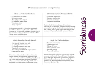 Docentes que nos escriben sus experiencias:
María Isidra Hernández Medina
• La peor señora del mundo
• Recetas de cocina
• ¿Por qué pican las abejas?
• La tecnología en mis manos
• Veo, pienso, siento
• Juego de piratas
Es educadora egresada de la Universidad Autónoma de
Ciudad Juárez, Chihuahua, y licenciada en Educación
Preescolar por la Universidad Pedagógica Nacional. Con 23
años de servicio, trabaja actualmente en el Jardín de Niños
“Nicolás Bravo”, en Ciudad Juárez.
Hermila Concepción Domínguez Durán
• Elaborando instructivos
• Cuéntame una leyenda
• Construir con bloques
• Percibiendo lo invisible
Nació en Tuxtla Gutiérrez, Chiapas. Es licenciada en
Educación por la Universidad Pedagógica Nacional. Ha sido
profesora frente a grupo de educación preescolar durante 25
años y asesora técnica durante cuatro años. Participó como
asesora en el Programa Nacional de Lectura en Chiapas.
Sergio Isaí Cordero Rodríguez
• Recuento de un cuento
• Formando arco iris
• El juego del mimo
• Somos actores de teatro
• Buscando tesoros
• Preparando gelatinas
Trabajó como docente frente a un grupo en tercer grado de
preesco­lar en el Centro de Desa­rrollo Infantil Naoli, hasta
el ciclo 2008-2009. Actualmente es coordinador pedagógico
de Educación Preesco­lar en este Centro y coordinador
académico del Departamento Psicopedagógico del Colegio
Somerset en Querétaro, Qro.
María Guadalupe Preciado Brizuela
• Una fiesta de Navidad en el asilo
• ¿A qué jugaban mis abuelos?
• Un espacio de pintura en el aula
• Trabajando con números
• ¿Los niños puden hablar de lo que sienten?
• Cómo cuido mi salud
Es licenciada en Educación Preescolar y en Educación
Especial en el área de Problemas de aprendizaje; cursó
estudios de maestría en la Universidad Pedagógica Nacional.
Con 13 años de servicio como educadora, actualmente
trabaja en el Jardín de Niños “Dr. Miguel Galindo” y es
profesora en la Escuela Normal de Maestros de Colima.
9
 