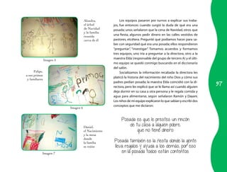 97
Alondra,
el árbol
de Navidad
y la familia
reunida
cerca de él
Felipe,
a sus primos
y familiares
Daniel,
el Nacimiento
y la mesa
donde
la familia
se reúne
Los equipos pasaron por turnos a explicar sus traba-
jos, fue entonces cuando surgió la duda de qué era una
posada; unos señalaron que la cena de Navidad, otros que
una fiesta, algunos pedir dinero en las calles vestidos de
pastores, etcétera. Pregunté qué podíamos hacer para sa-
ber con seguridad qué era una posada; ellos respondieron
“preguntar”, “investigar”. Tomamos acuerdos y formamos
tres equipos, uno iría a preguntar a la directora, otro a la
maestra Elda (responsable del grupo de tercero A) y el últi-
mo equipo se quedó conmigo buscando en el diccionario
del salón.
Socializamos la información recabada: la directora les
platicó la historia del nacimiento del niño Dios y cómo sus
padres pedían posada; la maestra Elda coincidió con la di-
rectora, pero les explicó que se le llama así cuando alguien
deja dormir en su casa a otra persona y le regala comida y
agua para alimentarse, según señalaron Ramón y Dayani.
Los niños de mi equipo explicaron lo que sabían y escribí dos
conceptos que me dictaron:
Posada es que le prestes un rincón
de tu casa a alguien pobre,
que no tiene dinero.
Posada también es la fiesta donde la gente
lleva regalos y ayuda a los demás, por eso
en la posada todos están contentos.
Imagen 5
Imagen 6
Imagen 7
 