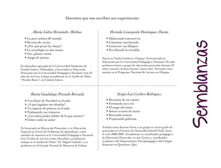 Docentes que nos escriben sus experiencias:


          María Isidra Hernández Medina                             Hermila Concepción Domínguez Durán
   • La peor señora del mundo                                    • Elaborando instructivos
   • Recetas de cocina                                           • Cuéntame una leyenda
   • ¿Por qué pican las abejas?                                  • Construir con bloques
   • La tecnología en mis manos                                  • Percibiendo lo invisible
   • Veo, pienso, siento
   • Juego de piratas                                         nació en Tuxtla Gutiérrez, Chiapas. Es licenciada en
                                                              Educación por la Universidad Pedagógica nacional. Ha sido
Es educadora egresada de la Universidad Autónoma de           profesora frente a grupo de educación preescolar durante 25
Ciudad Juárez, Chihuahua, y licenciada en Educación           años y asesora técnica durante cuatro años. Participó como
Preescolar por la Universidad Pedagógica Nacional. Con 23     asesora en el Programa nacional de Lectura en Chiapas.
años de servicio, trabaja actualmente en el Jardín de Niños
“Nicolás Bravo”, en Ciudad Juárez.




        María Guadalupe Preciado Brizuela                                 Sergio Isaí Cordero Rodríguez
   • Una fiesta de Navidad en el asilo                           • Recuento de un cuento
   • ¿A qué jugaban mis abuelos?                                 • Formando arco iris
   • Un espacio de pintura en el aula                            • El juego del mimo
   • Trabajando con números                                      • Somos actores de teatro
   • ¿Los niños puden hablar de lo que sienten?                  • Buscando tesoros
   • Cómo cuido mi salud                                         • Preparando gelatinas

Es licenciada en Educación Preescolar y en Educación          Trabajó como docente frente a un grupo en tercer grado de
Especial en el área de Problemas de aprendizaje; cursó        preescolar en el Centro de Desarrollo infantil naoli, hasta
estudios de maestría en la Universidad Pedagógica nacional.   el ciclo 2008-2009. Actualmente es coordinador pedagógico
Con 13 años de servicio como educadora, actualmente           de Educación Preescolar en este Centro y coordinador
trabaja en el Jardín de Niños “Dr. Miguel Galindo” y es       académico del Departamento Psicopedagógico del Colegio
profesora en la Escuela normal de Maestros de Colima.         Somerset en Querétaro, Qro.
 