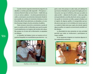 Cuando inició la segunda entrevista le preguntó a la     gaña a este niño porque no sabe nada, ya le platiqué lo
      abuelita su nombre, pero ella respondió —Principesca—,         que hacía en Navidad y lo que quiero de regalo, pero no-
      entonces Ramón le dijo con tono fuerte —hable bien ya,         más pone una raya en la libreta y dice que ya acabó, no
      si no, no vamos a platicar—; la señora pacientemente ac-       sabe escribir—; delante de él le aclaré —claro que sabe,
      cedió y comenzaron una entrevista interesante. Desde le-       está aprendiendo a escribir, ahorita le vamos a ayudar—;
      jos se podía ver a ambos en momentos riéndose, en otros        me quedé un momento con ellos y apoyé a Esteban con
      él escribía, ella le hacía ademanes, se abrazaban, y no aca-   el registro de algunas grafías o le preguntaba qué po-
      bó ahí porque integró a las dos ancianitas a la plática.       día poner para que no se le olvidara, de manera que en
            Todos tomaron nota de los comentarios; cuando al-        su cuaderno había texto que copió, otro donde registró
      guno no podía escribir me llamaban para que los ayuda-         algunas grafías con aspecto convencional y también uti-
      ra, principalmente en el registro del nombre de la abue-       lizó dibujos.
      lita, porque en el resto de la información se apoyaban              La diversidad de retos presentes en esta actividad
      con dibujos.                                                   permitió que todos se involucraran y participaran en

102
            La “abuelita” de Esteban (como se muestra en la si-      mayor medida.
      guiente fotografía) me mandó llamar para decirme —re-               En las siguientes imágenes se muestran algunos ni-
                                                                     ños realizando la entrevista.




                       Esteban,	en	la	entrevista
 