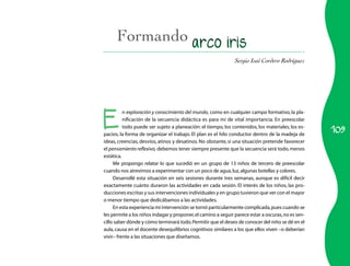 Formando
                                                               Sergio Isaí Cordero Rodríguez




E
          n exploración y conocimiento del mundo, como en cualquier campo formativo, la pla-
          nificación de la secuencia didáctica es para mí de vital importancia. En preescolar

                                                                                                    109
          todo puede ser sujeto a planeación: el tiempo, los contenidos, los materiales, los es-
pacios, la forma de organizar el trabajo. El plan es el hilo conductor dentro de la madeja de
ideas, creencias, desvíos, atinos y desatinos. No obstante, si una situación pretende favorecer
el pensamiento reflexivo, debemos tener siempre presente que la secuencia será todo, menos
estática.
     Me propongo relatar lo que sucedió en un grupo de 13 niños de tercero de preescolar
cuando nos atrevimos a experimentar con un poco de agua, luz, algunas botellas y colores.
     Desarrollé esta situación en seis sesiones durante tres semanas, aunque es difícil decir
exactamente cuánto duraron las actividades en cada sesión. El interés de los niños, las pro-
ducciones escritas y sus intervenciones individuales y en grupo tuvieron que ver con el mayor
o menor tiempo que dedicábamos a las actividades.
     En esta experiencia mi intervención se tornó particularmente complicada, pues cuando se
les permite a los niños indagar y proponer, el camino a seguir parece estar a oscuras, no es sen-
cillo saber dónde y cómo terminará todo. Permitir que el deseo de conocer del niño se dé en el
aula, causa en el docente desequilibrios cognitivos similares a los que ellos viven –o deberían
vivir– frente a las situaciones que diseñamos.
 