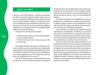 ¿Qué sucedió?                                                 los experimentos y que ayudaba a pensar las cosas de otro
                                                                          modo fue ¿de qué está hecho el arco iris? Algunos podían
                                                                          explicar cómo se formaba; pero ¿de qué estaba hecho? era
      Iniciamos el círculo de reflexión; a medida que aportaban           algo que parecía escapar, en inicio, a sus posibilidades de
      sus ideas se construían algunas nociones sobre qué es el            explicar.
      arco iris y cómo se forma. Mi intención era nada más y nada              No está de más destacar la complejidad que encierra el
      menos que ellos pudieran hablar y escucharse para cons-             trabajo con las competencias que favorecen el pensamien-
      truir una explicación general. Por ello me esforcé en que si-       to reflexivo. Llegan momentos de incertidumbre, de crisis:
      guieran por turnos, levantaran la mano, pidieran la palabra y       ¿permitiré que tiren el agua?, ¿les diré lo que tienen que ha-
      atendieran a sus compañeros. Estas son las reglas indispen-         cer?, ¿a dónde quiero que lleguen?, ¿llegarán?
      sables para el círculo de reflexión.                                     Por momentos no comprendí qué estaban haciendo,
           En el pizarrón anoté algunas de sus ideas:                     intentaba que me explicaran, me dijeran por qué hacían
                                                                          tal o cual cosa antes de darles una respuesta o reprimir de

112
          •	 Cuando fui a México llovió, y cuando ya no llovió salió un   inmediato un intento de experimentación. Sí que los alum-
             arco iris, recordó Humberto.                                 nos le enseñan al maestro para poder comprender la lógica
          •	 Mi mamá me dijo que el arco iris necesita agua y brillo,     de su pensamiento y a partir de eso tomar decisiones.
             comentó Hugo.                                                     Al mismo tiempo que ellos experimentaban con los
                                                                          materiales, yo lo hacía con mi práctica; fueron significativos
            No se trataba de saber o de encontrar cuál idea era cier-     los silencios, las afirmaciones, las preguntas, la formación
      ta, sino de hallar un punto de partida para la comprobación         de equipos, la estructura del experimento, las consignas y
      de las hipótesis. Esto fue verdaderamente difícil para mí pues      las intervenciones. Así que el tipo de intervención que el
      en la lluvia de comentarios tuve que ser más específico en          docente hace es lo que posibilita que los niños pongan en
      cuanto a las preguntas: ¿qué se necesita para que aparezca          juego ciertas habilidades; lo contrario a esto hubiera sido
      el arco iris?, ¿dónde han visto un arco iris?                       simplemente darles a colorear un dibujo con un arco iris y
            Una de las preguntas que no preví inicialmente, pero          quedarnos con la primera explicación fabricada por los más
      que después me di cuenta de que mantuve a lo largo de               expresivos o por mayoría.
 