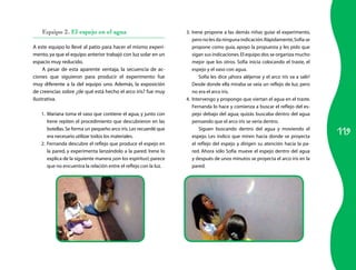 Equipo 2. El espejo en el agua                                 3. Irene propone a las demás niñas guiar el experimento,
                                                                      pero no les da ninguna indicación. Rápidamente, Sofía se
A este equipo lo llevé al patio para hacer el mismo experi-           propone como guía, apoyo la propuesta y les pido que
mento, ya que el equipo anterior trabajó con luz solar en un          sigan sus indicaciones. El equipo dos se organiza mucho
espacio muy reducido.                                                 mejor que los otros. Sofía inicia colocando el traste, el
     A pesar de esta aparente ventaja, la secuencia de ac-            espejo y el vaso con agua.
ciones que siguieron para producir el experimento fue                     Sofía les dice ¡ahora aléjense y el arco iris va a salir!
muy diferente a la del equipo uno. Además, la exposición              Desde donde ella miraba se veía un reflejo de luz, pero
de creencias sobre ¿de qué está hecho el arco iris? fue muy           no era el arco iris.
ilustrativa.                                                       4. Intervengo y propongo que viertan el agua en el traste.
                                                                      Fernanda lo hace y comienza a buscar el reflejo del es-
   1. Mariana toma el vaso que contiene el agua, y junto con          pejo debajo del agua; quizás buscaba dentro del agua
      Irene repiten el procedimiento que descubrieron en las          pensando que el arco iris se vería dentro.

                                                                                                                                      119
      botellas. Se forma un pequeño arco iris. Les recuerdé que           Siguen buscando dentro del agua y moviendo el
      era necesario utilizar todos los materiales.                    espejo. Les indico que miren hacia donde se proyecta
   2. Fernanda descubre el reflejo que produce el espejo en           el reflejo del espejo y dirigen su atención hacia la pa-
      la pared, y experimenta lanzándolo a la pared. Irene lo         red. Ahora sólo Sofía mueve el espejo dentro del agua
      explica de la siguiente manera ¡son los espíritus!; parece      y después de unos minutos se proyecta el arco iris en la
      que no encuentra la relación entre el reflejo con la luz.       pared.
 