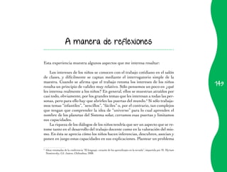 A manera de reflexiones


Esta experiencia muestra algunos aspectos que me interesa resaltar:

    Los intereses de los niños se conocen con el trabajo cotidiano en el salón
de clases, y difícilmente se captan mediante el interrogatorio simple de la
                                                                                                                             149
maestra.	Cuando	se	afirma	que	el	trabajo	retoma	los	intereses	de	los	niños	
resulta un principio de validez muy relativo. Sólo pensemos un poco en ¿qué
les interesa realmente a los niños? En general, ellos se muestran atraídos por
casi todo, obviamente, por los grandes temas que les interesan a todas las per­
sonas, pero para ello hay que abrirles las puertas del mundo.6 Si sólo trabaja­
mos temas “infantiles”, “sencillos”, “fáciles” o, por el contrario, tan complejos
que tengan que comprender la idea de “universo” para lo cual aprenden el
nombre de los planetas del Sistema solar, cerramos esas puertas y limitamos
sus capacidades.
    La riqueza de los diálogos de los niños tendría que ser un aspecto que se re­
tome tanto en el desarrollo del trabajo docente como en la valoración del mis­
mo. En ésta se aprecia cómo los niños hacen inferencias, descubren, asocian y
ponen en juego estas capacidades en sus explicaciones. Plantear un problema

6
    	 Ideas	retomadas	de	la	conferencia	“El	lenguaje,	corazón	de	los	aprendizajes	en	la	escuela”,	impartida	por	M.	Myriam	
      Nemirovsky, Cd. Juárez, Chihuahua, 2008.
 