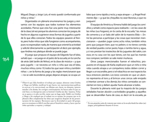 Miguel, Diego y Jorge Luis, el resto quedó conformado por                            lobo que corra rápido y recio, y sepa atrapar—, y Ángel final­
      niños y niñas.3                                                                      mente dijo —¡y que las chiquillas no sean lloronas, o que no
           Organizados en plenaria enumeramos los juegos y revi­                           jueguen!
      samos con los equipos que todos tuvieran los elementos                                    El equipo de América y Ximena habló del juego las comi-
      acordados. Pienso que esta fue una parte muy interesante                             ditas y señaló como espacio para realizarlo —en las casas de
      de la clase, tal vez porque los alumnos conocían los juegos, de                      las niñas (sus hogares), en la casita de la escuela,4 las mesas
      hecho en algunos sugirieron otras formas de jugarlos a partir                        de cemento y a un lado del salón de la maestra Elda—. En­
      de lo que ellos conocían. Todos los equipos pasaron al fren­                         tre las personas a participar y las cosas que necesitan men­
      te, pero hubo niños que sólo fungieron como acompañantes,                            cionaron —pueden jugar como ocho niñas, también niños
      pues no expresaban nada, de manera que orienté la actividad                          pero que jueguen bien, que no peleen; si no tienes comida
      y solicité directamente su participación al decir, por ejemplo,                      de verdad puedes cortar pasto, hojas o tantita tierra y agua,
      que Andrea nos platique dónde se puede jugar.                                        y si nos prestan los trastecitos de los juguetes del salón, con
           El juego que propuso el equipo de Edgardo fue el lobo,                          esos; en tu casa con los que tienes, con los que las mamás

154
      señaló que —se juega en el patio de la escuela, en la cancha                         nos compran, también se vale meter muñecas.
      de atrás (del Jardín de Niños), en la clase de música—; y que                             Otros juegos mencionados fueron el robachico, pro­
      para jugarlo —se necesita un niño o niña que sea el lobo,                            puesto en el equipo de Karla; explicaron que un niño o niña
      muchos niños, como 10, todos los que sean niños y también                            roba cuando atrapa a un compañero, todos deben correr y
      niñas—; en la forma de juego y las reglas mencionaron que                            llegar a un escondite, pero si el robachico en ese trayecto los
      —no se vale esconderse, pegar, dejarse atrapar, se ocupa un                          toca entonces pierden. Los toros consiste en que un alum­
                                                                                           no representa al toro y al brincar unas cercas sale enojado
      3
          Observé que falta fortalecer el trabajo por equipo, alumnos como Cinthia         a intentar cornear a los demás, los niños corneados se con­
          y Diego son hábiles, justifican lo que hacen, sus representaciones gráficas      vierten en toro y deben ayudar hasta alcanzar a todos.
          se acercan a lo convencional, sus dibujos son claros; no obstante, quieren
          mandar a los demás, los corrigen continuamente, les hacen saber lo que no             Durante la plenaria noté que la mayoría de los juegos
          está bien y se desesperan ante su lentitud. Cinthia me dijo “maestra, Vicky      señalados hacían alusión a actividades grupales y aquellos
          no se apura y ni sabe escribir, mejor que no haga nada. Hablé con Cinthia
          y Diego y les expliqué que el trabajo era en equipo, les propuse que en la
                                                                                           que se desarrollan fuera de casa, es decir en la escuela, ya
          plenaria ellos completarían las ideas que surgieran después de las presen-
          taciones de los equipos. Reconozco que la diversidad es parte del grupo,
          pero en ocasiones es difícil conciliar para el beneficio común y hacer que los   4
                                                                                               Es una pequeña casita de cemento que existe en la escuela donde los niños (as)
          niños aprendan a respetar y trabajar.                                                juegan, principalmente durante el recreo.
 