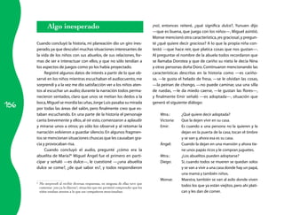 Algo inesperado                                                         ¡no!, entonces reiteré, ¿qué significa dulce?, Yunuen dijo
                                                                                       —que es buena, que juega con los niños—, Miguel asintió.
                                                                                       Monse mencionó otra característica, ¡es graciosa!, y pregun­
      Cuando concluyó la historia, mi planeación dio un giro ines­                     té ¿qué quiere decir graciosa? A lo que la propia niña con­
      perado, ya que descubrí muchas situaciones interesantes de                       testó —que hace reír, que platica cosas que nos gustan—.
      la vida de los niños con sus abuelos, de sus relaciones, for­                    Al preguntar el nombre de la abuela todos recordaron que
      mas de ser e interactuar con ellos, y que no sólo tendían a                      se llamaba Dorotea y que de cariño su nieta le decía Nina
      los aspectos de juegos como yo los había proyectado.                             y otras personas doña Doro. Continuaron mencionando las
           Registré algunos datos de interés a partir de lo que ob­                    características descritas en la historia como —es cariño­
      servé en los niños mientras escuchaban el audiocuento, me                        sa, —le gusta el helado de fresa, —se le olvidan las cosas,
      sorprendí y a la vez me dio satisfacción ver a los niños aten­                   —la peinan de chongo, —no puede caminar, usa una silla
      tos al escuchar un audio; durante la narración todos perma­                      de ruedas, —le da miedo caerse, —le gustan las flores—,
      necieron sentados, claro que unos se metían los dedos a la                       y finalmente Emir señaló —es adoptada—, situación que

156
      boca, Miguel se mordía las uñas, Jorge Luis pasaba su mirada                     generó el siguiente diálogo:
      por todas las áreas del salón, pero finalmente creo que es­
      taban escuchando. En una parte de la historia el personaje                           Mtra.:      ¿Qué quiere decir adoptada?
      canta brevemente y ellos, al oír esto, comenzaron a aplaudir                         Victoria:   Que la dejen vivir en su casa.
      y mirarse unos a otros; yo sólo los observé y al retomar la                          Emir:       Es cuando a una persona no la quieren y la
      narración volvieron a guardar silencio. En algunos fragmen­                                      dejan en la puerta de la casa, tocan el timbre
      tos se mencionan situaciones chuscas que les causaban gra­                                       y se van y, ahora esa es su casa.
      cia y provocaban risa.                                                               Ángel:      Cuando la dejan en una mansión y ahora tie­
           Cuando concluyó el audio, pregunté ¿cómo era la                                             ne unos papás ricos y le compran juguetes.
      abuelita de María?6 Miguel Ángel fue el primero en parti­                            Mtra.:      ¿Los abuelitos pueden adoptarse?
      cipar y señaló —es dulce—, le cuestioné —¿una abuelita                               Diego:      Sí, cuando todos se mueren se quedan solos
      dulce se come?, ¿de qué sabor es?, y todos respondieron                                          y se van a vivir a una casa donde hay un papá,
                                                                                                       una mamá y también niños.
                                                                                           Monse:      Maestra, también se van al asilo donde viven
      6
          Me sorprendí al recibir diversas respuestas, en ninguna de ellas tuve que
          comentar ¡eso ya lo dijeron!, situación que me permitió comprender que los
                                                                                                       todos los que ya están viejitos, pero ahí plati­
          niños estaban atentos a lo que sus compañeros mencionaban.                                   can y les dan de comer.
 