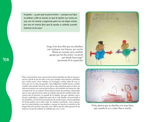 hospital, —¿y por qué se pone triste?, —porque sus hijos
            se pelean y ella se asusta, es que le quitan sus cosas; yo
            voy con mi mamá a urgencias pero no me dejan entrar,
            por eso mi mamá dice que le ayude a cuidarla cuando
            estemos en la casa.7




                                          Jorge Luis describió que sus abuelitos
                                           son cariñosos, son buenos, por eso les
                                                dibujó un corazón, pero también
                                             agregó que los dos tienen “un pirulí

158
                                                           por donde hacen pipí”
                                                     (personaje de la izquierda)




      7
          Éstas como muchas otras características de las abuelitas me dieron una pers-
          pectiva real de lo que los niños viven, por ejemplo, mencionaron a abuelitas
          que venden tacos, otras trabajan en el tianguis, cuidan niños de una se-
          ñora que vive en una casa grande, como Edgardo lo señaló, hacen y venden
          comida como pozole, barren la casa, hacen ropa, planchan ajeno; es decir, no
          sólo mencionaron sus características físicas, sino también sus formas de vida,
          su manera de ser, su carácter. Estas observaciones me permiten comprender
          que en esta experiencia los niños no estaban únicamente estableciendo rela-
          ciones entre el presente y el pasado de su familia, sino que, también, repro-
          ducían, explicaban y compartían parte de su vida familiar caracterizando a
          sus abuelitos, a través de la presentación de producciones, representándolas
          de forma gráfica; pero sobre todo me estaban enseñando, como maestra,
          que sus conocimientos eran amplios y aunque mi interés se centraba en los
          juegos descubrí muchas cosas más, entre ellas lo que los niños piensan de sus    Vicky platicó que su abuelita vive muy lejos,
          mayores, lo que les molesta, la realidad que ven y viven.                          que cuando la va a visitar llueve mucho
 