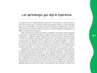 Los aprendizajes que dejó la experiencia


La experiencia de trabajo definitivamente fue trascendente y emotiva por las
diversas razones que en ella he venido exponiendo, además, a través del diá-
logo con sus abuelitos, los niños conocieron juguetes tradicionales, mismos
que favorecieron el desarrollo de una nueva situación didáctica basada en un
taller y exposición de juguetes.
    Esta experiencia ayudó a los niños a establecer relaciones entre el pasado
                                                                                   161
y el presente, reproducir anécdotas, explicar situaciones de su vida cotidiana,
compartir y comparar dichas experiencias. En lo personal, constituyó una
vivencia de muchos aprendizajes; puedo decir que alcanzamos un trabajo
enriquecedor en relación con la competencia; me enseñó también a conocer
más sobre la vida familiar de mis alumnos, escucharlos, socializar y compar-
tir acciones productivas que fortalecieron el acercamiento a la realidad, pero
también al pasado, a las ideas y costumbres de la gente de otra generación.
    Finalmente, me gustaría compartir un dato muy curioso de esta experien-
cia didáctica que tiene mucho que ver con mis concepciones y sobre todo me
confirma la necesidad de apertura a una realidad cambiante: cuando planeé
las actividades pensaba en los juegos de los abuelos, pero mi visión y las ideas
que imaginaba eran acerca de los juegos de mis propios abuelos; sin embar-
go, cuando los niños trajeron al aula sus tareas de investigación y los abuelos
compartieron sus experiencias me di cuenta que los juegos que mis padres
jugaban ahora eran para los niños: ¡los juegos de sus abuelos!, y ellos eran
 