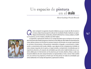 en el aula
                                                      María Guadalupe Preciado Brizuela




Q
           uiero compartir la siguiente situación didáctica ya que a través de ella me atreví a

                                                                                                  167
           innovar, a dejar de preocuparme sólo por los resultados finales mediante un apren­
           dizaje eminentemente conducido, y decidí enfrentarme a revisar, analizar y modifi­
car mi práctica, con los miedos y desafíos que ello implica.
    La expresión y apreciación artística es un campo formativo que se incluye en el currículo
del nivel preescolar desde programas anteriores al de 2004; por ello, hablar de dramatización,
canto, danza y pintura me fue fácil en primera instancia. Al principio me ocupé mayormente
en acciones concernientes a Pensamiento matemático, Lenguaje y comunicación, y Explo­
ración y conocimiento del mundo, debido a que algunas de las competencias incluidas en
estos campos requerían, de mi parte, un mayor estudio y comprensión. Consideraba que mi
experiencia docente y el conjunto de actividades que años atrás implementaba era un sus­
tento válido para mi intervención con los alumnos; por lo tanto, diseñar y llevar a cabo una
situación didáctica de este campo formativo no representaba un reto a vencer. Todo cambió
con una vivencia muy especial: un hecho que me hizo pensar en todas las actividades que
venía realizando en el campo de Expresión y apreciación artística.
 