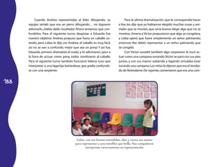 Cuando Andrea representaba al lobo dibujando, su                    Para la última dramatización, que le correspondía hacer
      equipo señaló que era un perro dibujando… no lograron               a Ilse, les dije que ya habíamos elegido muchas cosas y ani­
      adivinarlo. ¡Había dado resultado! Ahora teníamos que con­          males que se movían, que sería bueno elegir algo que no se
      fundirlos. Para el siguiente turno, despistar a Eduardo fue         moviera. Jimena y Víctor propusieron que algo se congelara,
      nuestro objetivo. Andrea propuso que fuera un caballo vo­           y Lidza opinó que fuera simplemente un señor patinando;
      lando, pero Lidza, le dijo ¡no Andrea, el caballo es muy fácil,     entonces Ilse debió representar a un señor patinando que
      así no se van a confundir, mejor que sea un pony! Y así fue,        se congeló.
      Eduardo primero dramatizó el vuelo, y lo adivinaron, pero a              Con Víctor sucedió también algo sorpresivo: le tocó ac­
      la hora de actuar como pony, todos nombraron al caballo.            tuar como una campana sonando. Víctor se paró con sus pies
      Para el siguiente turno también funcionó: Valeria tuvo que          juntos, y con sus manos subiendo y bajando simulaba estar
      interpretar a una lagartija bañándose, que podía confundir­         tocando una campana. Los niños le dijeron que era el Joroba­
      se con una serpiente.                                               do de Notredame. De repente, comentaron que era una cam­


188




                                          Lidza, con sus brazos extendidos, abre y cierra sus manos
                                         para representar a una estrellita que brilla. Sus compañeros
                                                 interpretan correctamente su representación
 