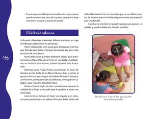 •	 Cuando aparece la Bruja anciana (Brenda) Iván propone       disfraz las elaboró Leo sin importar que no se utilizara den-
             que el escenario sea cerca de la puerta para que la Bruja   tro de la obra, pues no había ninguna escena que especifi-
             esté afuera y toque la puerta de verdad.                    cara una batalla.
                                                                              Carolina se envolvió en papel naranja para parecer un
                                                                         caballo y ayudó a Roberto a hacerlo también.

            Disfrazándonos
      Utilizando diferentes materiales debían realizarse un traje
      sencillo para representar su personaje.
           Víctor trabajó solo y sin ayuda para disfrazarse, mientras
      que Brenda pasó todo el tiempo forrándole los pies a Ilse
      para hacerle unas botas.

198
           Karen, María José y Jimena rodearon a Lidza para trans-
      formarla en Blanca Nieves: le hicieron una falda, una diade-
      ma, un moño, la descalzaron, y Karen la peinó para la oca-
      sión.
           Mientras tanto, Frida y Anelí se esmeraban en hacer de
      Mariana la más linda de las Blanca Nieves. Iban y venían al
      grupito de Lidza para seguir el modelo del traje. Eduardo y
      Jair hicieron, como parte de sus disfraces, armas para el ca-
      zador y para el enano Peluchito Pelea.
           Andrea Suárez eligió el color morado para expresar la
      maldad de la Bruja y me pidió que le ayudara a hacer una
      capa larga.
           Leo invirtió su tiempo en hacer una espada y un cintu-                   Brenda forra el pie de Ilse para hacerle
      rón para caracterizar a su valiente Príncipe. Estas partes del                         unas botas amarillas
 