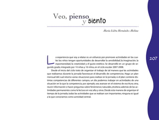 María Isidra Hernández Medina




L
                                                                                                   207
         a experiencia que voy a relatar es un esfuerzo por promover actividades en las cua-
         les los niños tengan oportunidades de desarrollar la sensibilidad, la imaginación, la
         espontaneidad, la creatividad y el gusto estético. Se desarrolló en un grupo de se-
gundo grado, integrado por 14 niñas y 16 niños, en el ciclo escolar 2007-2008.
     Desde el inicio del ciclo trato de organizar el trabajo de tal manera que las actividades
que realizamos durante la jornada favorezcan el desarrollo de competencias. Hago un plan
mensual del cual retomo varias situaciones para realizar en la jornada; si el plan contiene dis-
tintas competencias de diferentes campos, un día podemos trabajar en actividades de una
situación en la que la competencia, por ejemplo, sea avanzar en el sistema de escritura; otra,
reunir información o hacer preguntas sobre fenómenos naturales, etcétera; además de las ac-
tividades permanentes como la lectura en voz alta y otras. Desde esta manera de organizar el
tiempo de la jornada, todas las actividades que se realizan son importantes, ninguna es igual
a la que conocíamos como actividad central.
 