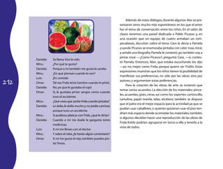 Además de estos diálogos, durante algunos días se pre-
                                                                   sentaron otros mucho más espontáneos en los que el amor
                                                                   fue el tema de conversación entre los niños. En el salón de
                                                                   clases tenemos una pared dedicada a Pablo Picasso y, en
                                                                   una ocasión que un equipo de cuatro armaban un rom-
                                                                   pecabezas, discutían sobre el tema. Caro le decía a Pamela
                                                                   ¡cuando Picasso se enamoraba pintaba con color rosa, mira!,
                                                                   y señaló una litografía; Pamela le contestó ¡yo también voy a
                                                                   pintar rosa! —¿Como Picasso?, preguntó Caro, —sí, contes-
      Daniela:   Se llama Viva la vida.
                                                                   tó Pamela. Entonces, Alan, que estaba escuchando les dijo
      Mtra.:     ¿Por qué te gusta?
                                                                   —yo no, mejor como Frida, porque quiero ser Fridito. Estas
      Daniela:   Porque a mí también me gusta la sandia.
                                                                   expresiones muestran que los niños tienen la posibilidad de
      Mtra.:     ¿En qué piensan cuando lo ven?
                                                                   manifestar sus preferencias, no sólo por las obras sino por
      Luis:      ¡En comida!
212
                                                                   autores, y argumentan estas preferencias.
      Omar:      Tal vez Frida tenía hambre cuando lo pintó.
                                                                        Para la creación de las obras de arte se tuvieron que
      Daniela:   No, ¡es que le gustaba el rojo!
                                                                   tomar varios acuerdos. La elección de los materiales: pince-
      Omar:      Sí, le gustaba pintar sangre, como cuando
                                                                   les, acuarelas, gises, ceras; así como los soportes: cartoncillo,
                 tuvo el accidente.
                                                                   cartulina, papel manila, telas, etcétera; también se dispuso
      Mtra.:     ¿Qué crees que sentía Frida cuando pintaba?
                                                                   que el patio era el mejor espacio para la actividad ya que se
      Daniela:   Le dolía, le dolía mucho y no podía caminar,
                                                                   podían usar caballetes, o quienes quisieran usar el piso ten-
                 porque tuvo un accidente.
                                                                   drían más espacio donde acomodar los materiales; también,
      Mtra.:     Si pudieras platicar con Frida, ¿qué le dirías?
                                                                   si algunos decidían hacer una reproducción de las obras de
      Daniela:   Cuando a mí me duele la garganta tomo
                                                                   Frida Kahlo podrían agruparse en torno a ella y tenerla a la
                 medicinas.
                                                                   vista de todos.
      Luis:      A mí me llevan con el doctor.
      Mtra.:     Y sobre el color, ¿le harían algún comentario?
      Omar:      A mí me gusta el rojo, también puedes pin-
                 tar fresas.
 