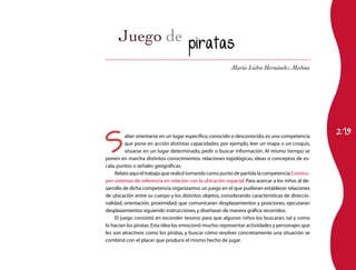piratas

                                                           María Isidra Hernández Medina




                                                                                                    219

S
          aber orientarse en un lugar específico, conocido o desconocido, es una competencia
          que pone en acción distintas capacidades; por ejemplo, leer un mapa o un croquis,
          situarse en un lugar determinado, pedir o buscar información. Al mismo tiempo se
ponen en marcha distintos conocimientos: relaciones topológicas, ideas o conceptos de es-
cala, puntos o señales geográficas.
     Relato aquí el trabajo que realicé tomando como punto de partida la competencia Constru-
yen sistemas de referencia en relación con la ubicación espacial. Para acercar a los niños al de-
sarrollo de dicha competencia organizamos un juego en el que pudieran establecer relaciones
de ubicación entre su cuerpo y los distintos objetos, considerando características de direccio-
nalidad, orientación, proximidad; que comunicaran desplazamientos y posiciones, ejecutaran
desplazamientos siguiendo instrucciones, y diseñaran de manera gráfica recorridos.
     El juego consistió en esconder tesoros para que algunos niños los buscaran, tal y como
lo hacían los piratas. Esta idea los emocionó mucho: representar actividades y personajes que
les son atractivos como los piratas, y buscar cómo resolver concretamente una situación se
combinó con el placer que produce el mismo hecho de jugar.
 