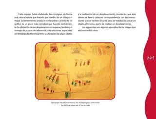 Cada equipo había elaborado las consignas de forma           y la realización de un desplazamiento consiste en que este
oral, ahora habría que hacerlo por medio de un dibujo: el         último se lleva a cabo en correspondencia con las instruc-
mapa. Evidentemente, producir e interpretar a través de un        ciones que se reciben. En este caso se trataba de ubicar un
gráfico es un poco más complejo que hacerlo verbalmen-            objeto, el tesoro, a partir de realizar un desplazamiento.
te. La ubicación de un desplazamiento requiere, también, el            Los siguientes son algunos ejemplos de los mapas que
manejo de puntos de referencia y de relaciones espaciales;        elaboraron los niños:
sin embargo, la diferencia entre la ubicación de algún objeto




                                                                                                                                221




                                     El equipo decidió numerar los salones para concretar
                                                las indicaciones en el recorrido
 