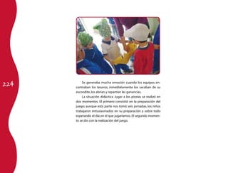 224
          Se generaba mucha emoción cuando los equipos en-
      contraban los tesoros, inmediatamente los sacaban de su
      escondite, los abrían y repartían las ganancias.
          La situación didáctica Jugar a los piratas se realizó en
      dos momentos. El primero consistió en la preparación del
      juego; aunque esta parte nos tomó seis jornadas, los niños
      trabajaron entusiasmados en su preparación y sobre todo
      esperando el día en el que jugaríamos. El segundo momen-
      to se dio con la realización del juego.
 